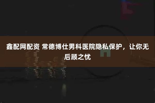 鑫配网配资 常德博仕男科医院隐私保护，让你无后顾之忧
