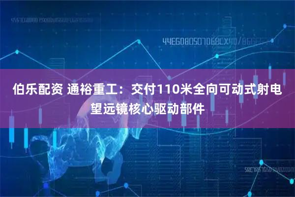 伯乐配资 通裕重工：交付110米全向可动式射电望远镜核心驱动部件