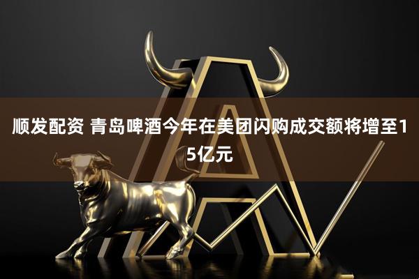 顺发配资 青岛啤酒今年在美团闪购成交额将增至15亿元