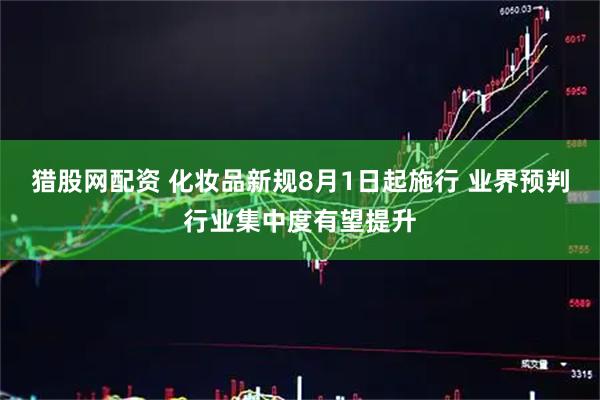 猎股网配资 化妆品新规8月1日起施行 业界预判行业集中度有望提升
