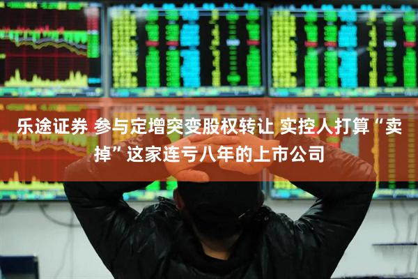 乐途证券 参与定增突变股权转让 实控人打算“卖掉”这家连亏八年的上市公司