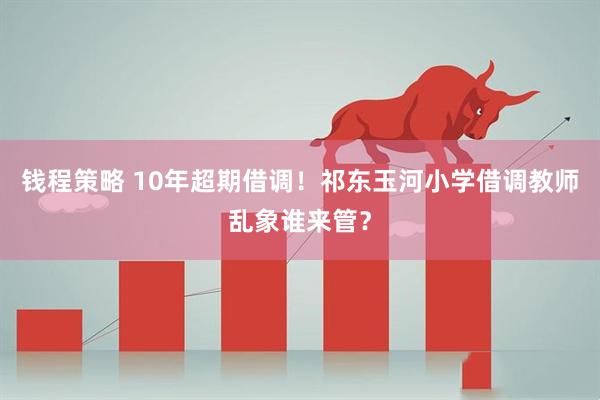 钱程策略 10年超期借调！祁东玉河小学借调教师乱象谁来管？