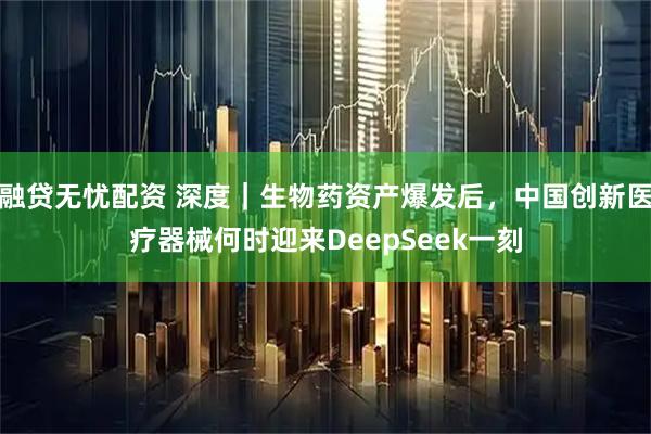 融贷无忧配资 深度｜生物药资产爆发后，中国创新医疗器械何时迎来DeepSeek一刻