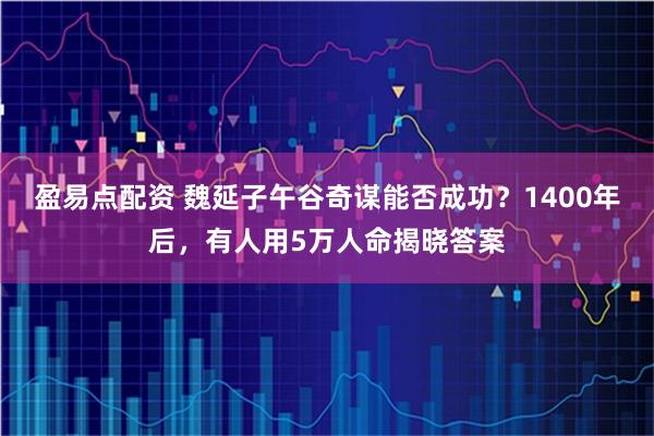 盈易点配资 魏延子午谷奇谋能否成功？1400年后，有人用5万人命揭晓答案