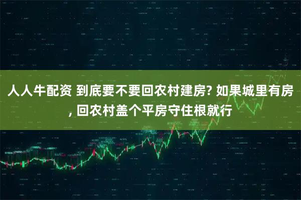 人人牛配资 到底要不要回农村建房? 如果城里有房, 回农村盖个平房守住根就行
