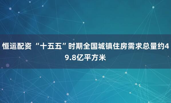 恒运配资 “十五五”时期全国城镇住房需求总量约49.8亿平方米
