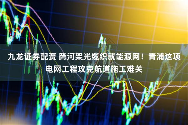 九龙证券配资 跨河架光缆织就能源网！青浦这项电网工程攻克航道施工难关