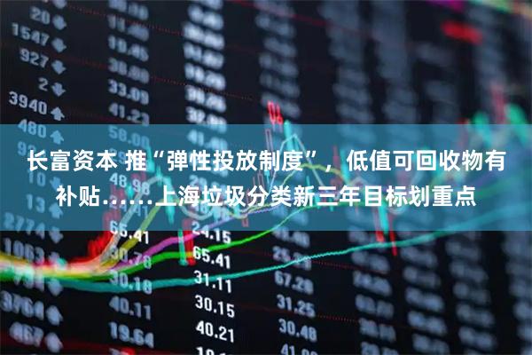 长富资本 推“弹性投放制度”，低值可回收物有补贴……上海垃圾分类新三年目标划重点